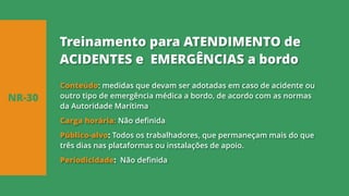 Conteúdo: medidas que devam ser adotadas em caso de acidente ou
outro tipo de emergência médica a bordo, de acordo com as normas
da Autoridade Marítima
Carga horária: Não definida
Público-alvo: Todos os trabalhadores, que permaneçam mais do que
três dias nas plataformas ou instalações de apoio.
Periodicidade: Não definida
NR-30
Treinamento para ATENDIMENTO de
ACIDENTES e EMERGÊNCIAS a bordo
 