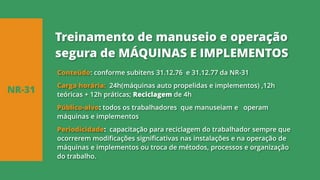 Conteúdo: conforme subitens 31.12.76 e 31.12.77 da NR-31
Carga horária: 24h(máquinas auto propelidas e implementos) ,12h
teóricas + 12h práticas; Reciclagem de 4h
Público-alvo: todos os trabalhadores que manuseiam e operam
máquinas e implementos
Periodicidade: capacitação para reciclagem do trabalhador sempre que
ocorrerem modificações significativas nas instalações e na operação de
máquinas e implementos ou troca de métodos, processos e organização
do trabalho.
NR-31
Treinamento de manuseio e operação
segura de MÁQUINAS E IMPLEMENTOS
 