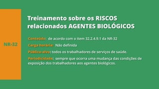 Conteúdo: de acordo com o item 32.2.4.9.1 da NR-32
Carga horária: Não definida
Público-alvo: todos os trabalhadores de serviços de saúde.
Periodicidade: sempre que ocorra uma mudança das condições de
exposição dos trabalhadores aos agentes biológicos.
NR-32
Treinamento sobre os RISCOS
relacionados AGENTES BIOLÓGICOS
 