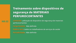 Conteúdo: utilização do dispositivo de segurança de materiais
perfurocortantes
Carga horária: Não definida
Público-alvo: todos os trabalhadores de serviços de saúde
Periodicidade: Não definida
NR-32
Treinamento sobre dispositivos de
segurança de MATERIAIS
PERFUROCORTANTES
 