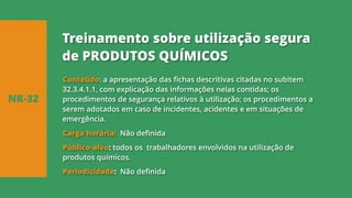 Conteúdo: a apresentação das fichas descritivas citadas no subitem
32.3.4.1.1, com explicação das informações nelas contidas; os
procedimentos de segurança relativos à utilização; os procedimentos a
serem adotados em caso de incidentes, acidentes e em situações de
emergência.
Carga horária: Não definida
Público-alvo: todos os trabalhadores envolvidos na utilização de
produtos químicos.
Periodicidade: Não definida
NR-32
Treinamento sobre utilização segura
de PRODUTOS QUÍMICOS
 