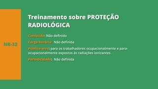 Conteúdo: Não definido
Carga horária: Não definida
Público-alvo: para os trabalhadores ocupacionalmente e para-
ocupacionalmente expostos às radiações ionizantes.
Periodicidade: Não definida
NR-32
Treinamento sobre PROTEÇÃO
RADIOLÓGICA
 