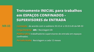 Conteúdo: de acordo com o subitens 33.3.5.4 e 33.3.5.45 da NR-33
Carga horária: 40h / Reciclagem 8h
Público-alvo: trabalhadores supervisores de entrada em espaços
confinados.
Periodicidade: Reciclagem a cada 12 meses
NR-33
Treinamento INICIAL para trabalhos
em ESPAÇOS CONFINADOS -
SUPERVISORES de ENTRADA
 