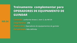 Conteúdo: conforme Anexo I, item 3, da NR-34
Carga horária: 20h
Público-alvo: Operadores de equipamentos de guindar
Periodicidade: Não definida
NR-34
Treinamento complementar para
OPERADORES DE EQUIPAMENTO DE
GUINDAR
 