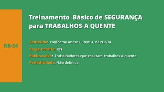 Conteúdo: conforme Anexo I, item 4, da NR-34
Carga horária: 8h
Público-alvo: Trabalhadores que realizam trabalhos a quente
Periodicidade: Não definida
NR-34
Treinamento Básico de SEGURANÇA
para TRABALHOS A QUENTE
 