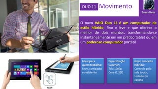 DUO 11

Movimento
Executivos

O novo VAIO Duo 11 é um computador de
estilo híbrido, fino e leve e que oferece o
melhor de dois mundos, transformando-se
instantaneamente em um prático tablet ou em
um poderoso computador portátil

Ideal para
quem trabalha:
Leve, compacto
e resistente

Touch

Especificação
superior:
Tela 1080p,
Core i7, SSD

Novo conceito
hibrido:
Controle pela
tela touch,
teclado ou
caneta

 