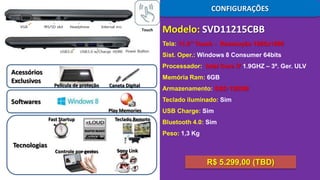 CONFIGURAÇÕES
Touch

Modelo: SVD11215CBB
Tela: 11,6’’ Touch - Resolução 1920x1080
Sist. Oper.: Windows 8 Consumer 64bits

Acessórios
Exclusivos

Processador: Intel Core i7 1.9GHZ – 3ª. Ger. ULV
Memória Ram: 6GB
Película de proteção

Caneta Digital

Armazenamento: SSD 128GB
Teclado iluminado: Sim

Softwares
Play Memories
Fast Startup

Teclado Remoto

USB Charge: Sim
Bluetooth 4.0: Sim

Peso: 1,3 Kg

Tecnologias

Controle por gestos

Sony Link

R$ 5.299,00 (TBD)

 