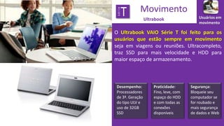 série

T

Movimento
Ultrabook

Usuários em
movimento

O Ultrabook VAIO Série T foi feito para os
usuários que estão sempre em movimento
seja em viagens ou reuniões. Ultracompleto,
traz SSD para mais velocidade e HDD para
maior espaço de armazenamento.

Desempenho:
Processadores
de 3ª. Geração
do tipo ULV e
uso de 32GB
SSD

Praticidade:
Fino, leve, com
espaço do HDD
e com todas as
conexões
disponíveis

Segurança:
Bloqueie seu
computador se
for roubado e
mais segurança
de dados e Web

 