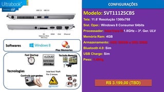 CONFIGURAÇÕES

Modelo: SVT11125CBS
Tela: 11.6’ Resolução 1366x768
Sist. Oper.: Windows 8 Consumer 64bits
Processador: Intel Core i3 1.8GHz – 3ª. Ger. ULV
Memória Ram: 4GB
Armazenamento: HDD 320GB e SSD 32GB

Softwares
Play Memories
Fast Startup

Teclado Remoto

Bluetooth 4.0: Sim
USB Charge: Sim

Peso: 1,42Kg

Tecnologias
Controle por gestos

Sony Link

R$ 3.199,00 (TBD)

 