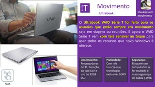 série

T

Movimento
Ultrabook

Usuários em
movimento

O Ultrabook VAIO Série T foi feito para os
usuários que estão sempre em movimento
seja em viagens ou reuniões. E agora o VAIO
Série T vem com tela sensível ao toque para
usar todos os recursos que novo Windows 8
oferece.

Desempenho:
Processadores
de 3ª. Geração
do tipo ULV e
uso de 32GB
SSD
Touch

Praticidade:
Com tela
touscreen e
tecnologias
exclusivas SONY

Segurança:
Bloqueie seu
computador se
for roubado e
mais segurança
de dados e Web

 