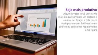 Seja mais produtivo
Algumas vezes você precisa de
mais do que somente um teclado e
um mouse. Graças a tela touch
você pode mover facilmente um
gráfico ou selecionar rapidamente
uma figura

 