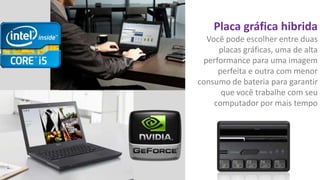 Placa gráfica hibrida
Você pode escolher entre duas
placas gráficas, uma de alta
performance para uma imagem
perfeita e outra com menor
consumo de bateria para garantir
que você trabalhe com seu
computador por mais tempo

 