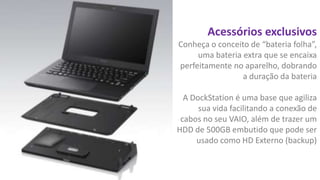 Acessórios exclusivos
Conheça o conceito de “bateria folha”,
uma bateria extra que se encaixa
perfeitamente no aparelho, dobrando
a duração da bateria
A DockStation é uma base que agiliza
sua vida facilitando a conexão de
cabos no seu VAIO, além de trazer um
HDD de 500GB embutido que pode ser
usado como HD Externo (backup)

 