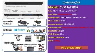 CONFIGURAÇÕES

Modelo: SVS13A25PBS
Tela: 13,3’’ - Resolução 1600x900
Sist. Oper.: Windows 8 Pro 64bits

Processador: Intel Core i7 2.9GHz – 3ª. Ger.

Acessórios
Exclusivos

Memória Ram: 6GB
Bateria Folha

Dock Station

Armazenamento: HDD 750GB
Placa de Vídeo: NVIDIA GeForce GT 640M LE – 1GB

Softwares

Bluetooth 4.0: Sim
Imagination Studio
Fast Startup

Teclado Remoto

USB Charge: Sim
Teclado Iluminado: Sim
Peso: 1,69Kg

Tecnologias

Controle por gestos

Sony Link

R$ 3.999,00 (TBD)

 