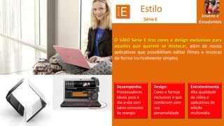 série

E

Estilo
Série E

Jovens e
Estudantes

O VAIO Série E traz cores e design exclusivos para
aqueles que querem se destacar, além de novos
aplicativos que possibilitam editar filmes e músicas
de forma incrivelmente simples

Desempenho:
Processadores
ideais para o
dia-a-dia com
baixo consumo
de energia

Design:
Cores e formas
exclusivas e que
combinam com
sua
personalidade

Entretenimento
Alta qualidade
de vídeo e
aplicativos de
edição
multimídia

 
