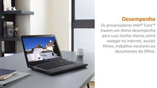 Desempenho
Os processadores Intel® Core™
trazem um ótimo desempenho
para suas tarefas diárias como
navegar na internet, assistir
filmes, trabalhos escolares ou
documentos do Office.

 