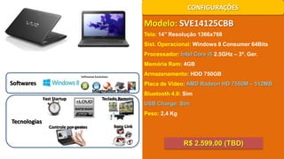 CONFIGURAÇÕES

Modelo: SVE14125CBB
Tela: 14’’ Resolução 1366x768
Sist. Operacional: Windows 8 Consumer 64Bits
Processador: Intel Core i5 2.5GHz – 3ª. Ger.
Memória Ram: 4GB
Armazenamento: HDD 750GB

Softwares

Placa de Vídeo: AMD Radeon HD 7550M – 512MB
Imagination Studio
Fast Startup

Teclado Remoto

Bluetooth 4.0: Sim
USB Charge: Sim
Peso: 2,4 Kg

Tecnologias

Controle por gestos

Sony Link

R$ 2.599,00 (TBD)

 