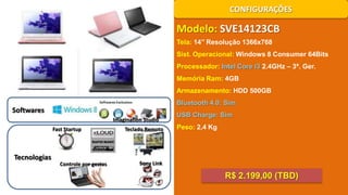 CONFIGURAÇÕES

Modelo: SVE14123CB
Tela: 14’’ Resolução 1366x768
Sist. Operacional: Windows 8 Consumer 64Bits
Processador: Intel Core i3 2.4GHz – 3ª. Ger.
Memória Ram: 4GB
Armazenamento: HDD 500GB
Bluetooth 4.0: Sim

Softwares
Imagination Studio
Fast Startup

Tecnologias

Controle por gestos

Teclado Remoto

USB Charge: Sim
Peso: 2,4 Kg

Sony Link

R$ 2.199,00 (TBD)

 