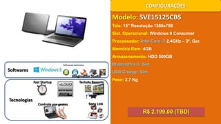 CONFIGURAÇÕES

Modelo: SVE15125CBS
Tela: 15’’ Resolução 1366x768
Sist. Operacional: Windows 8 Consumer
Processador: Intel Core i3 2.4GHz – 3ª. Ger.
Memória Ram: 4GB
Armazenamento: HDD 500GB
Bluetooth 4.0: Sim

Softwares

USB Charge: Sim
Imagination Studio
Fast Startup

Tecnologias

Controle por gestos

Teclado Remoto

Peso: 2,7 Kg

Sony Link

R$ 2.199,00 (TBD)

 
