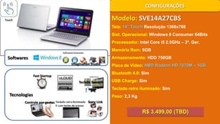 CONFIGURAÇÕES

Modelo: SVE14A27CBS

Touch

Tela: 14’’ Touch Resolução 1366x768
Sist. Operacional: Windows 8 Consumer 64Bits
Processador: Intel Core i5 2.5GHz – 3ª. Ger.
Memória Ram: 6GB

Softwares

Armazenamento: HDD 750GB
Imagination Studio

Placa de Vídeo: AMD Radeon HD 7670M – 1GB
Bluetooth 4.0: Sim

Fast Startup
Teclado Remoto

USB Charge: Sim
Teclado retro iluminado: Sim

Tecnologias
Controle por gestos

Peso: 2,3 Kg
Sony Link

R$ 3.499,00 (TBD)

 