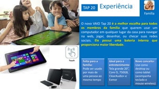 TAP 20

Experiência
Família

O novo VAIO Tap 20 é a melhor escolha para todos
os membros da família que querem usar um
computador em qualquer lugar da casa para navegar
na web, jogar, desenhar, ou checar suas redes
sociais. Ele possui uma bateria interna que
proporciona maior liberdade.

Touch

Feito para a
família:
Pode ser usado
por mais de
uma pessoa ao
mesmo tempo

Ideal para o
entretenimento
Tela grande 20”,
Core i5, 750GB,
ClearAudio+ e
Exmor

Novo conceito:
Use como
desktop ou
como tablet
(acompanha
teclado e
mouse wireless)

 