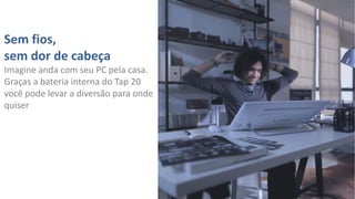 Sem fios,
sem dor de cabeça
Imagine anda com seu PC pela casa.
Graças a bateria interna do Tap 20
você pode levar a diversão para onde
quiser

 