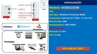 CONFIGURAÇÕES
Touch

Modelo: SVJ20215CBB
Tela: 20’’ Touch - Resolução 1600x900
Sist. Oper.: Windows 8 Consumer 64bits
Processador: Intel Core i5 1.7GHz – 3ª. Ger. ULV
Memória Ram: 4GB
Armazenamento: HDD 750GB

Softwares
Play Memories
Fast Startup

Teclado Remoto

USB Charge: Sim
Bluetooth 4.0: Sim
Peso: 5,2 Kg

Tecnologias
Controle por gestos

Sony Link

R$ 4.499,00 (TBD)

 