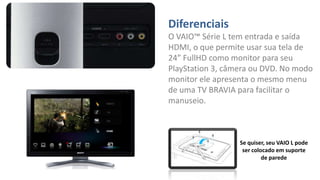 Diferenciais
O VAIO™ Série L tem entrada e saída
HDMI, o que permite usar sua tela de
24” FullHD como monitor para seu
PlayStation 3, câmera ou DVD. No modo
monitor ele apresenta o mesmo menu
de uma TV BRAVIA para facilitar o
manuseio.

Se quiser, seu VAIO L pode
ser colocado em suporte
de parede

 