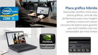 Placa gráfica hibrida
Você pode escolher entre duas
placas gráficas, uma de alta
performance para uma imagem
perfeita e outra com menor
consumo de bateria para garantir
que você trabalhe com seu
computador por mais tempo

 