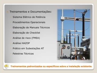 Treinamentos padronizados ou específicos sobre a instalação existente.
 Treinamentos e Documentações:
◦ Sistema Elétrico de Potência
◦ Procedimentos Operacionais
◦ Elaboração de Manuais Técnicos
◦ Elaboração de Checklist
◦ Análise de risco (FMEA)
◦ Análise HAZOP
◦ Prático em Subestações AT
◦ Palestras Técnicas
 