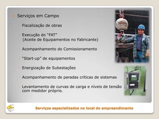 Serviços especializados no local do empreendimento
 Serviços em Campo
◦ Fiscalização de obras
◦ Execução do “FAT”
(Aceite de Equipamentos no Fabricante)
◦ Acompanhamento do Comissionamento
◦ “Start-up” de equipamentos
◦ Energização de Subestações
◦ Acompanhamento de paradas críticas de sistemas
◦ Levantamento de curvas de carga e níveis de tensão
com medidor próprio.
 
