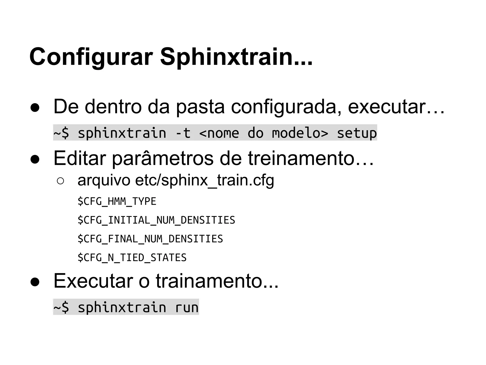 Configurar Sphinxtrain...
● De dentro da pasta configurada, executar…
~$ sphinxtrain -t <nome do modelo> setup
● Editar parâmetros de treinamento…
○ arquivo etc/sphinx_train.cfg
$CFG_HMM_TYPE
$CFG_INITIAL_NUM_DENSITIES
$CFG_FINAL_NUM_DENSITIES
$CFG_N_TIED_STATES
● Executar o trainamento...
~$ sphinxtrain run
 