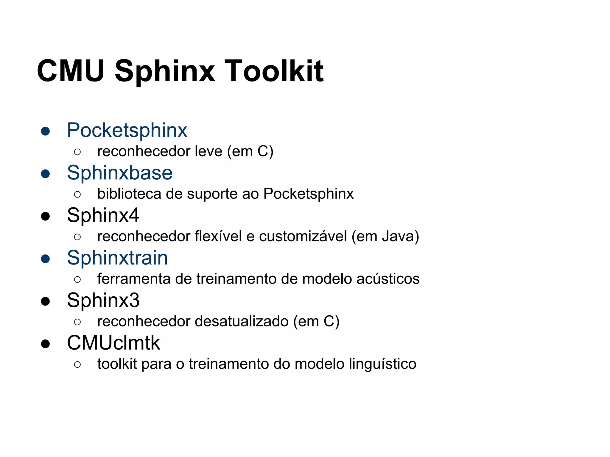 CMU Sphinx Toolkit
● Pocketsphinx
○ reconhecedor leve (em C)
● Sphinxbase
○ biblioteca de suporte ao Pocketsphinx
● Sphinx4
○ reconhecedor flexível e customizável (em Java)
● Sphinxtrain
○ ferramenta de treinamento de modelo acústicos
● Sphinx3
○ reconhecedor desatualizado (em C)
● CMUclmtk
○ toolkit para o treinamento do modelo linguístico
 