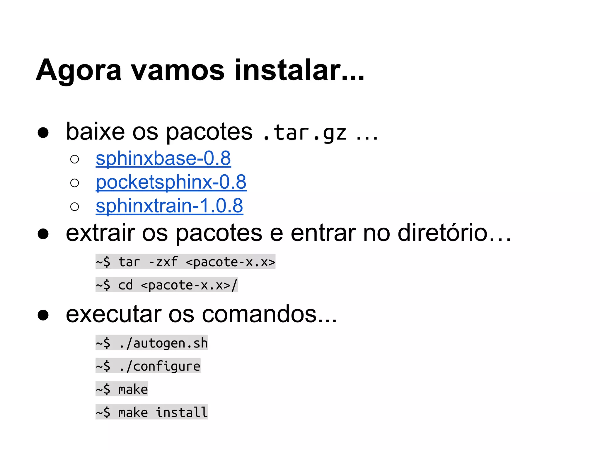 Agora vamos instalar...
● baixe os pacotes .tar.gz …
○ sphinxbase-0.8
○ pocketsphinx-0.8
○ sphinxtrain-1.0.8
● extrair os pacotes e entrar no diretório…
~$ tar -zxf <pacote-x.x>
~$ cd <pacote-x.x>/
● executar os comandos...
~$ ./autogen.sh
~$ ./configure
~$ make
~$ make install
 