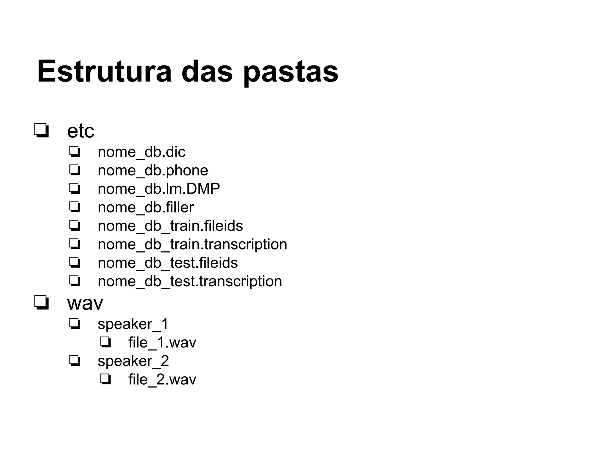 Estrutura das pastas
❏ etc
❏ nome_db.dic
❏ nome_db.phone
❏ nome_db.lm.DMP
❏ nome_db.filler
❏ nome_db_train.fileids
❏ nome_db_train.transcription
❏ nome_db_test.fileids
❏ nome_db_test.transcription
❏ wav
❏ speaker_1
❏ file_1.wav
❏ speaker_2
❏ file_2.wav
 