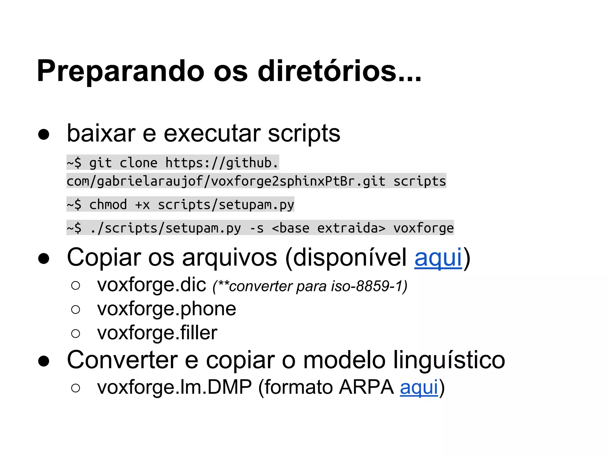 Preparando os diretórios...
● baixar e executar scripts
~$ git clone https://github.
com/gabrielaraujof/voxforge2sphinxPtBr.git scripts
~$ chmod +x scripts/setupam.py
~$ ./scripts/setupam.py -s <base extraida> voxforge
● Copiar os arquivos (disponível aqui)
○ voxforge.dic (**converter para iso-8859-1)
○ voxforge.phone
○ voxforge.filler
● Converter e copiar o modelo linguístico
○ voxforge.lm.DMP (formato ARPA aqui)
 