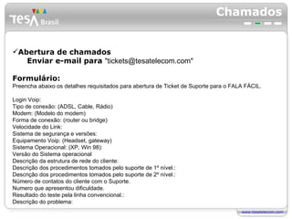 Chamados Abertura de chamados  Enviar e-mail para  "tickets@tesatelecom.com" Formulário: Preencha abaixo os detalhes requisitados para abertura de Ticket de Suporte para o FALA FÁCIL. Login Voip: Tipo de conexão: (ADSL, Cable, Rádio) Modem: (Modelo do modem) Forma de conexão: (router ou bridge) Velocidade do Link: Sistema de segurança e versões: Equipamento Voip: (Headset, gateway) Sistema Operacional: (XP, Win 98): Versão do Sistema operacional Descrição da estrutura de rede do cliente: Descrição dos procedimentos tomados pelo suporte de 1º nível.: Descrição dos procedimentos tomados pelo suporte de 2º nível.: Número de contatos do cliente com o Suporte. Numero que apresentou dificuldade. Resultado do teste pela linha convencional.:  Descrição do problema: 