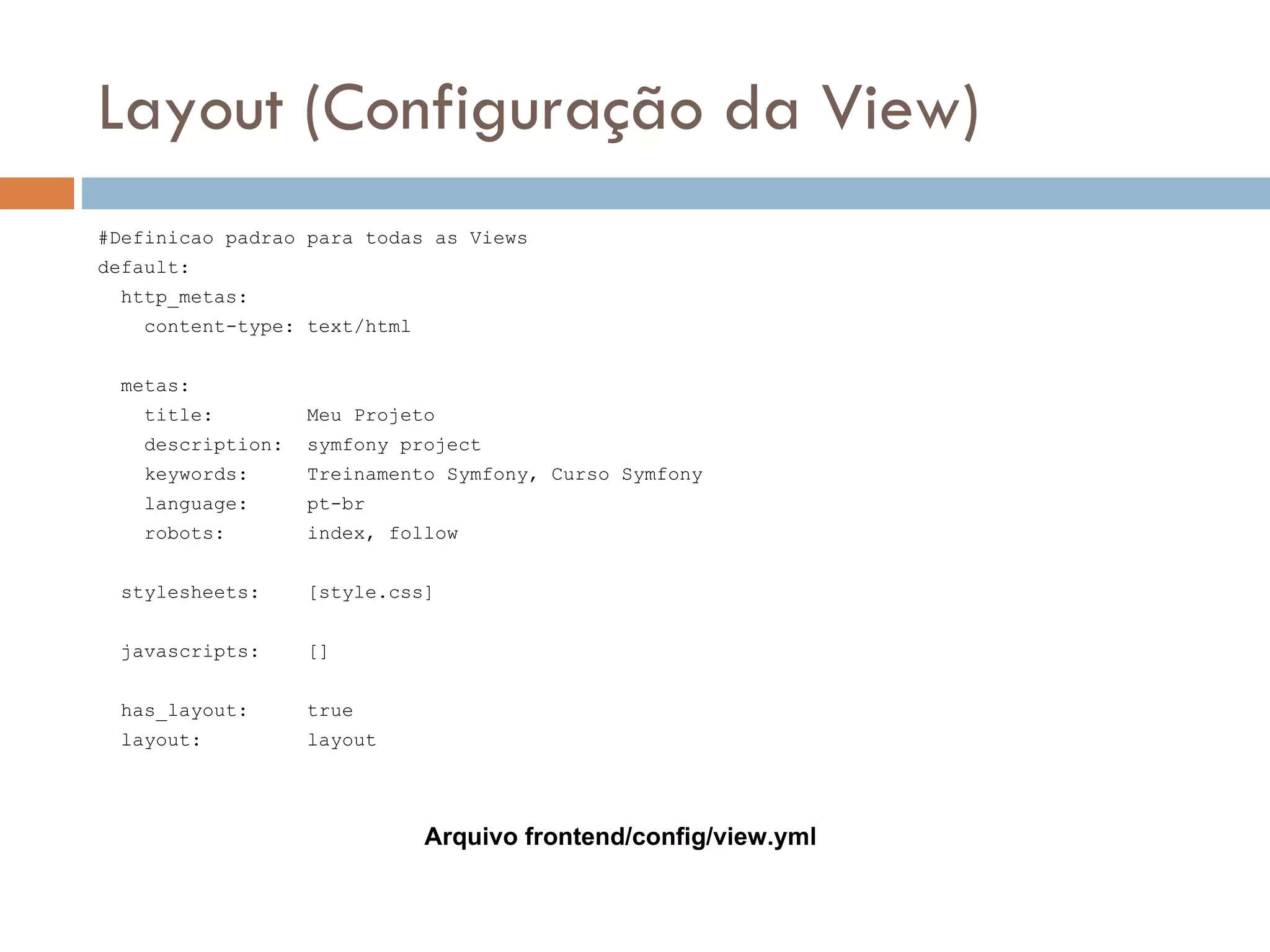 Layout (Configuração da View) #Definicao padrao para todas as Views default: http_metas: content-type: text/html metas: title: Meu Projeto description: symfony project keywords: Treinamento Symfony, Curso Symfony language: pt-br robots: index, follow stylesheets: [style.css] javascripts: [] has_layout: true layout: layout Arquivo frontend/config/view.yml 