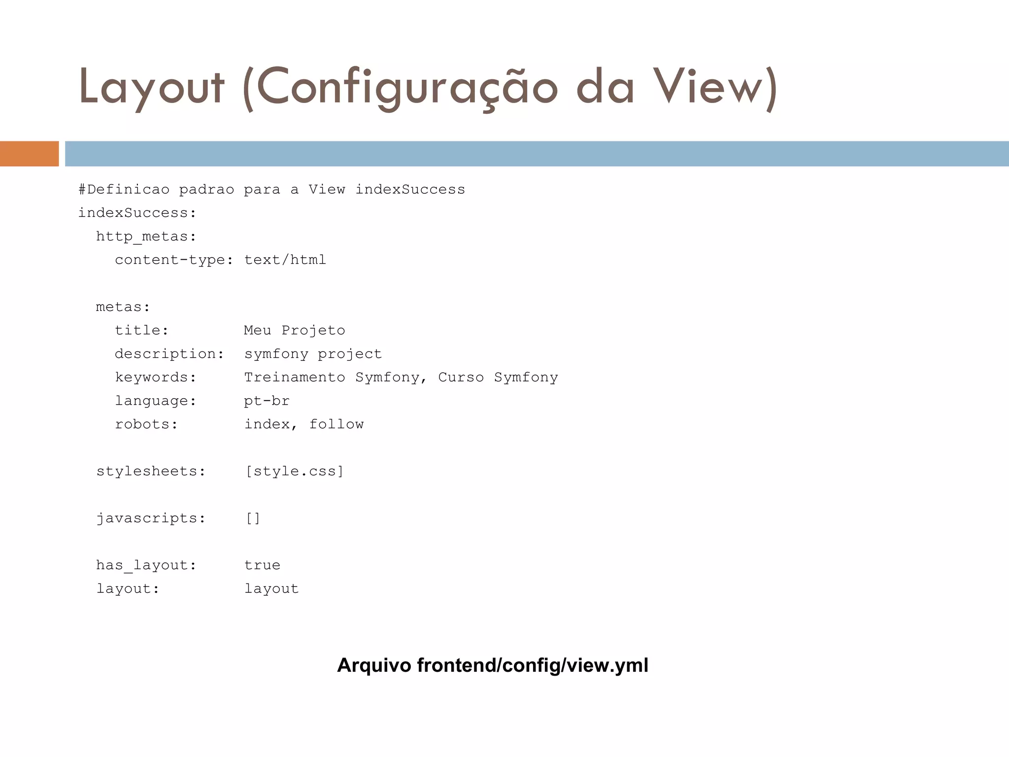 Layout (Configuração da View) #Definicao padrao para a View indexSuccess indexSuccess: http_metas: content-type: text/html metas: title: Meu Projeto description: symfony project keywords: Treinamento Symfony, Curso Symfony language: pt-br robots: index, follow stylesheets: [style.css] javascripts: [] has_layout: true layout: layout Arquivo frontend/config/view.yml 