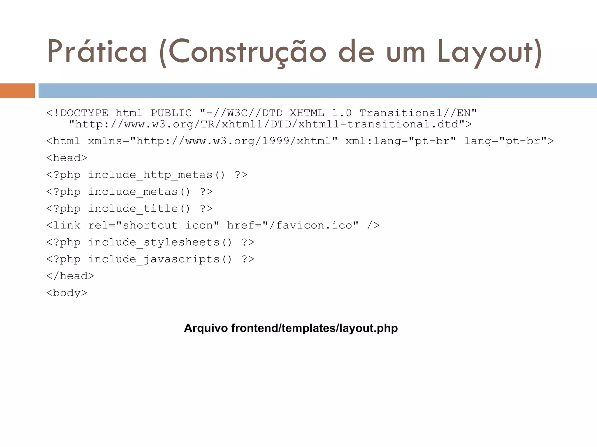 Prática (Construção de um Layout) <!DOCTYPE html PUBLIC "-//W3C//DTD XHTML 1.0 Transitional//EN" "http://www.w3.org/TR/xhtml1/DTD/xhtml1-transitional.dtd"> <html xmlns="http://www.w3.org/1999/xhtml" xml:lang="pt-br" lang="pt-br"> <head> <?php include_http_metas() ?> <?php include_metas() ?> <?php include_title() ?> <link rel="shortcut icon" href="/favicon.ico" /> <?php include_stylesheets() ?> <?php include_javascripts() ?> </head> <body> Arquivo frontend/templates/layout.php 