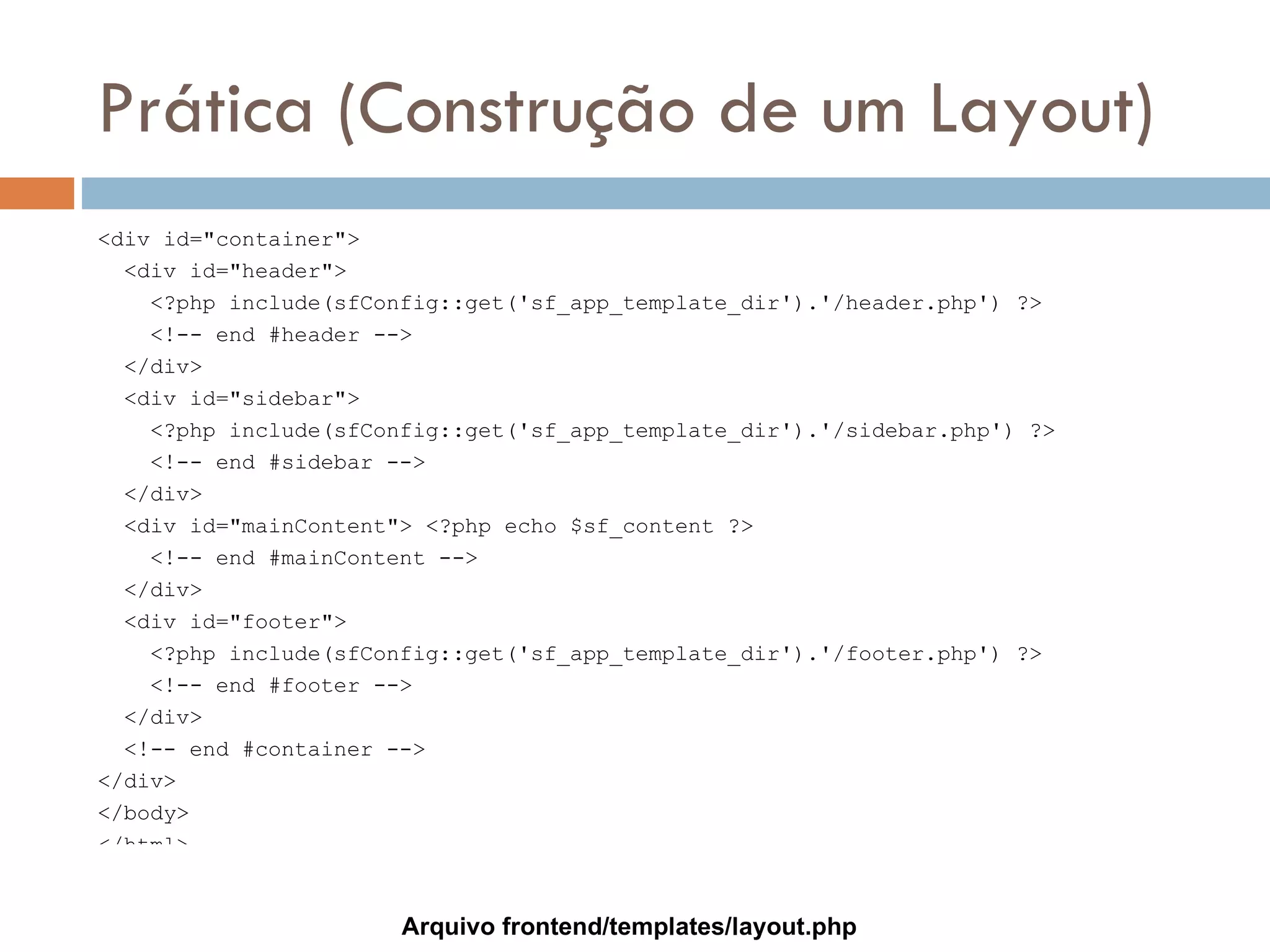 Prática (Construção de um Layout) <div id="container"> <div id="header"> <?php include(sfConfig::get('sf_app_template_dir').'/header.php') ?> <!-- end #header --> </div> <div id="sidebar"> <?php include(sfConfig::get('sf_app_template_dir').'/sidebar.php') ?> <!-- end #sidebar --> </div> <div id="mainContent"> <?php echo $sf_content ?> <!-- end #mainContent --> </div> <div id="footer"> <?php include(sfConfig::get('sf_app_template_dir').'/footer.php') ?> <!-- end #footer --> </div> <!-- end #container --> </div> </body> </html> Arquivo frontend/templates/layout.php 