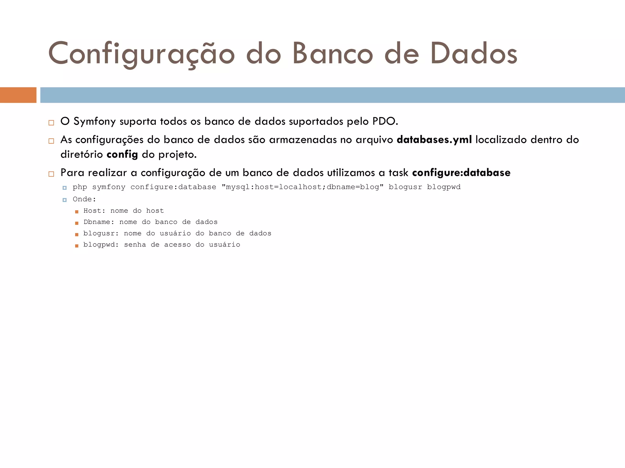 Configuração do Banco de Dados  O Symfony suporta todos os banco de dados suportados pelo PDO.  As configurações do banco de dados são armazenadas no arquivo databases.yml localizado dentro do diretório config do projeto.  Para realizar a configuração de um banco de dados utilizamos a task configure:database  php symfony configure:database "mysql:host=localhost;dbname=blog" blogusr blogpwd  Onde:  Host: nome do host  Dbname: nome do banco de dados  blogusr: nome do usuário do banco de dados  blogpwd: senha de acesso do usuário 