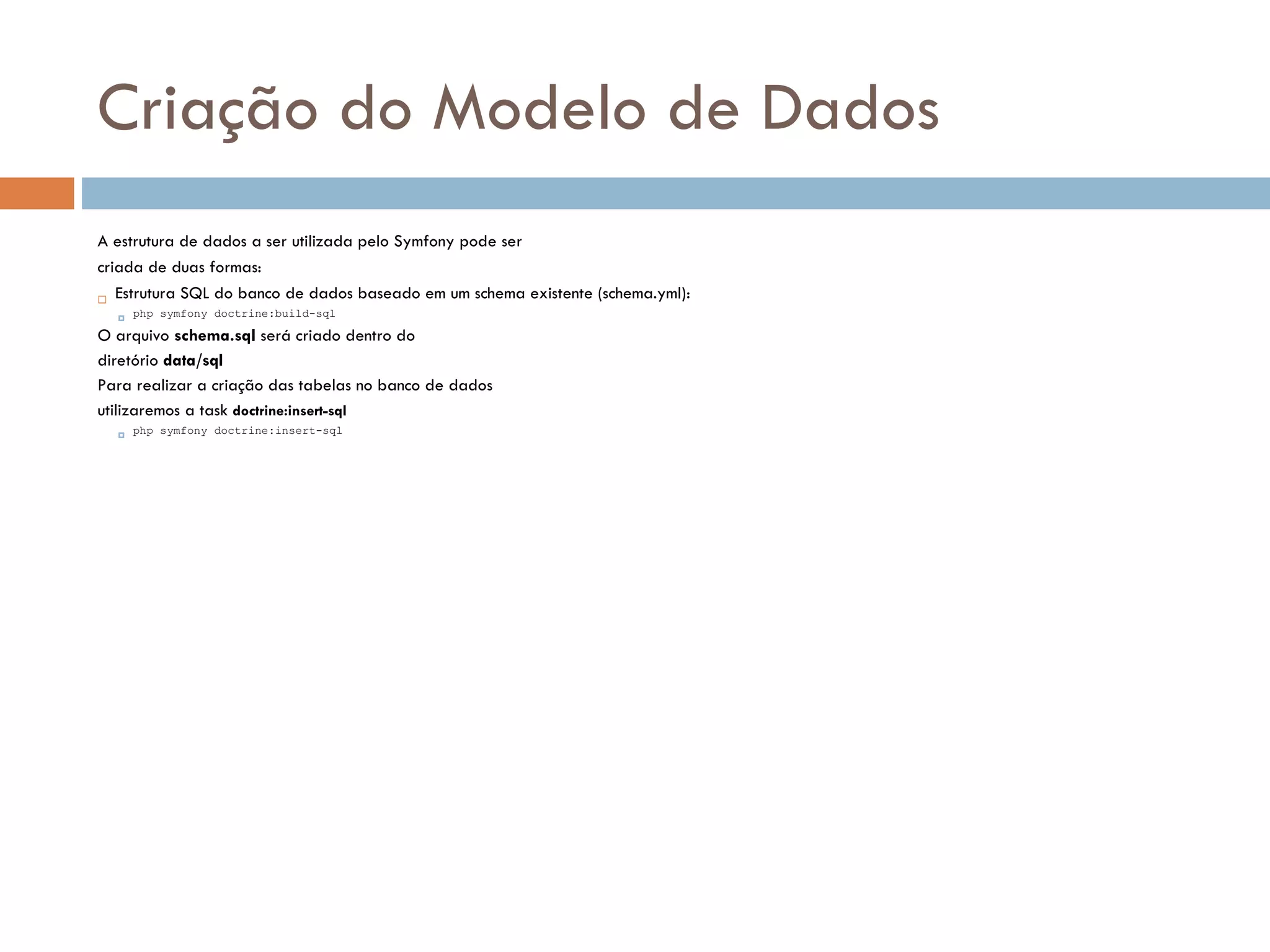 Criação do Modelo de Dados A estrutura de dados a ser utilizada pelo Symfony pode ser criada de duas formas:  Estrutura SQL do banco de dados baseado em um schema existente (schema.yml):  php symfony doctrine:build-sql O arquivo schema.sql será criado dentro do diretório data/sql Para realizar a criação das tabelas no banco de dados utilizaremos a task doctrine:insert-sql  php symfony doctrine:insert-sql 