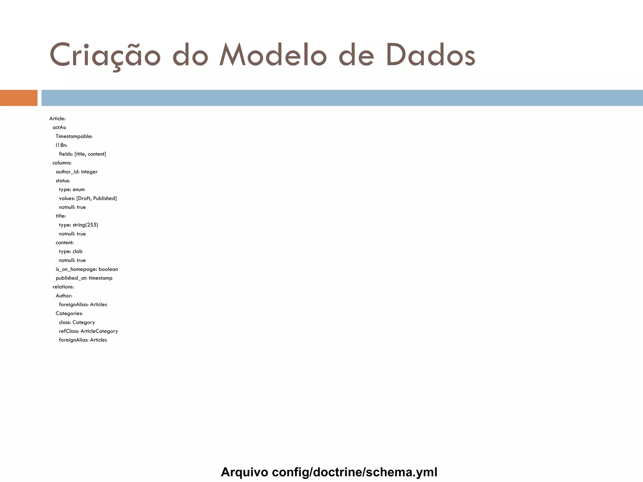 Criação do Modelo de Dados Article: actAs: Timestampable: I18n: fields: [title, content] columns: author_id: integer status: type: enum values: [Draft, Published] notnull: true title: type: string(255) notnull: true content: type: clob notnull: true is_on_homepage: boolean published_at: timestamp relations: Author: foreignAlias: Articles Categories: class: Category refClass: ArticleCategory foreignAlias: Articles Arquivo config/doctrine/schema.yml 