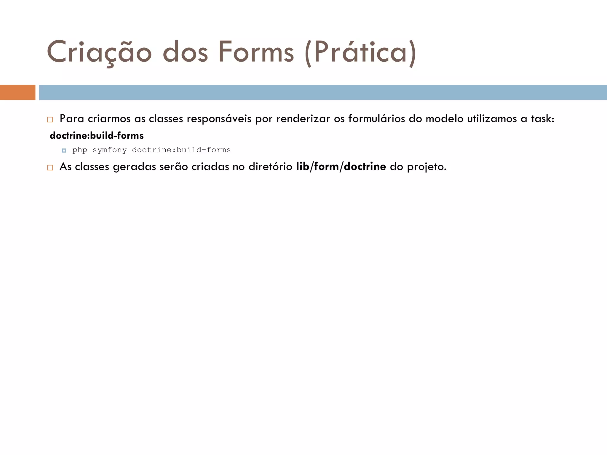 Criação dos Forms (Prática)  Para criarmos as classes responsáveis por renderizar os formulários do modelo utilizamos a task: doctrine:build-forms  php symfony doctrine:build-forms  As classes geradas serão criadas no diretório lib/form/doctrine do projeto. 