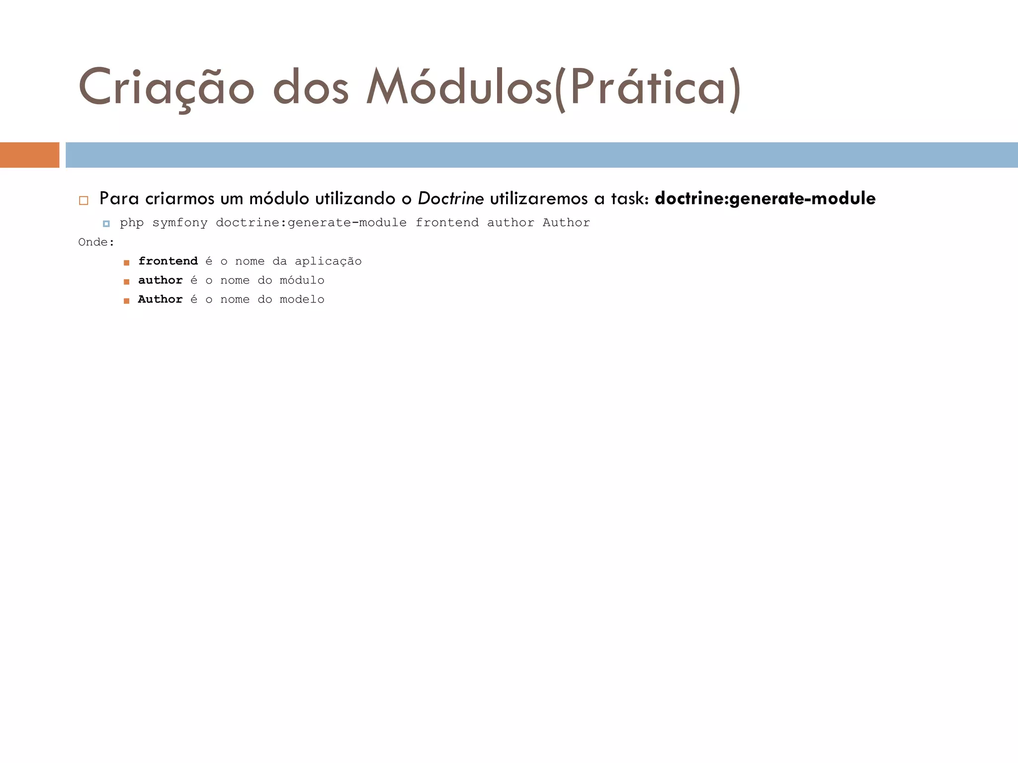Criação dos Módulos(Prática)  Para criarmos um módulo utilizando o Doctrine utilizaremos a task: doctrine:generate-module  php symfony doctrine:generate-module frontend author Author Onde:  frontend é o nome da aplicação  author é o nome do módulo  Author é o nome do modelo 