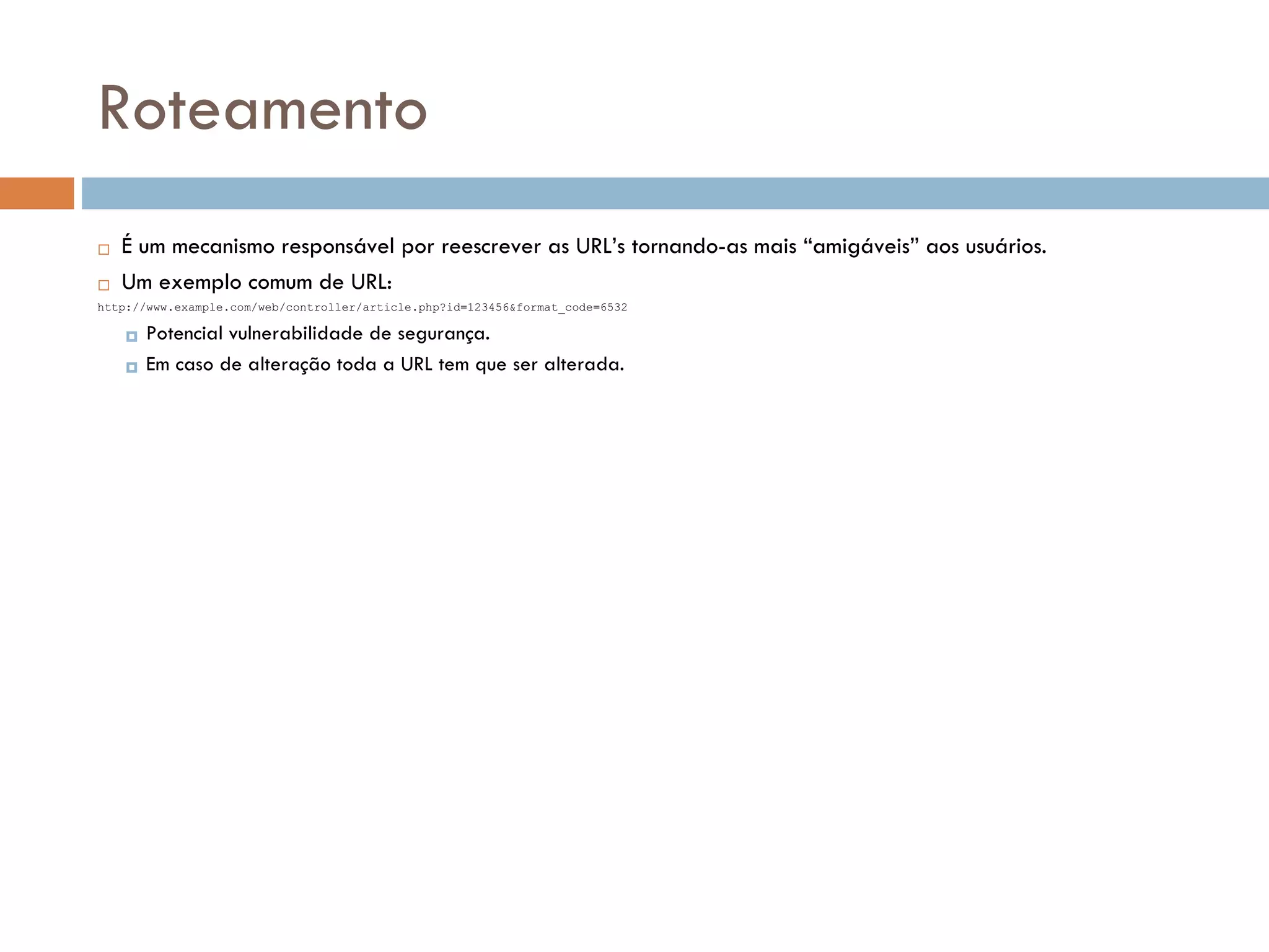 Roteamento  É um mecanismo responsável por reescrever as URL’s tornando-as mais “amigáveis” aos usuários.  Um exemplo comum de URL: http://www.example.com/web/controller/article.php?id=123456&format_code=6532  Potencial vulnerabilidade de segurança.  Em caso de alteração toda a URL tem que ser alterada. 