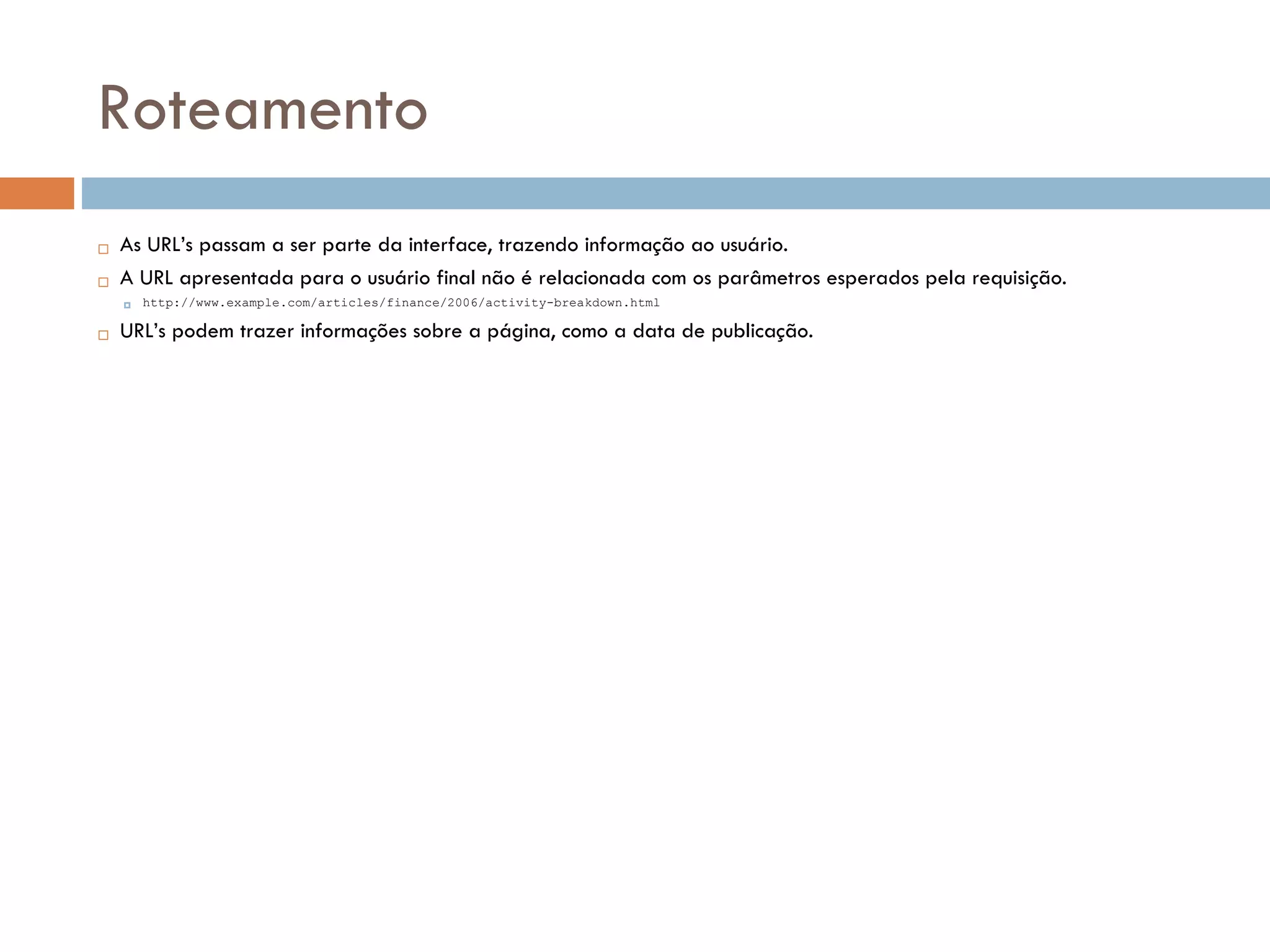 Roteamento  As URL’s passam a ser parte da interface, trazendo informação ao usuário.  A URL apresentada para o usuário final não é relacionada com os parâmetros esperados pela requisição.  http://www.example.com/articles/finance/2006/activity-breakdown.html  URL’s podem trazer informações sobre a página, como a data de publicação. 