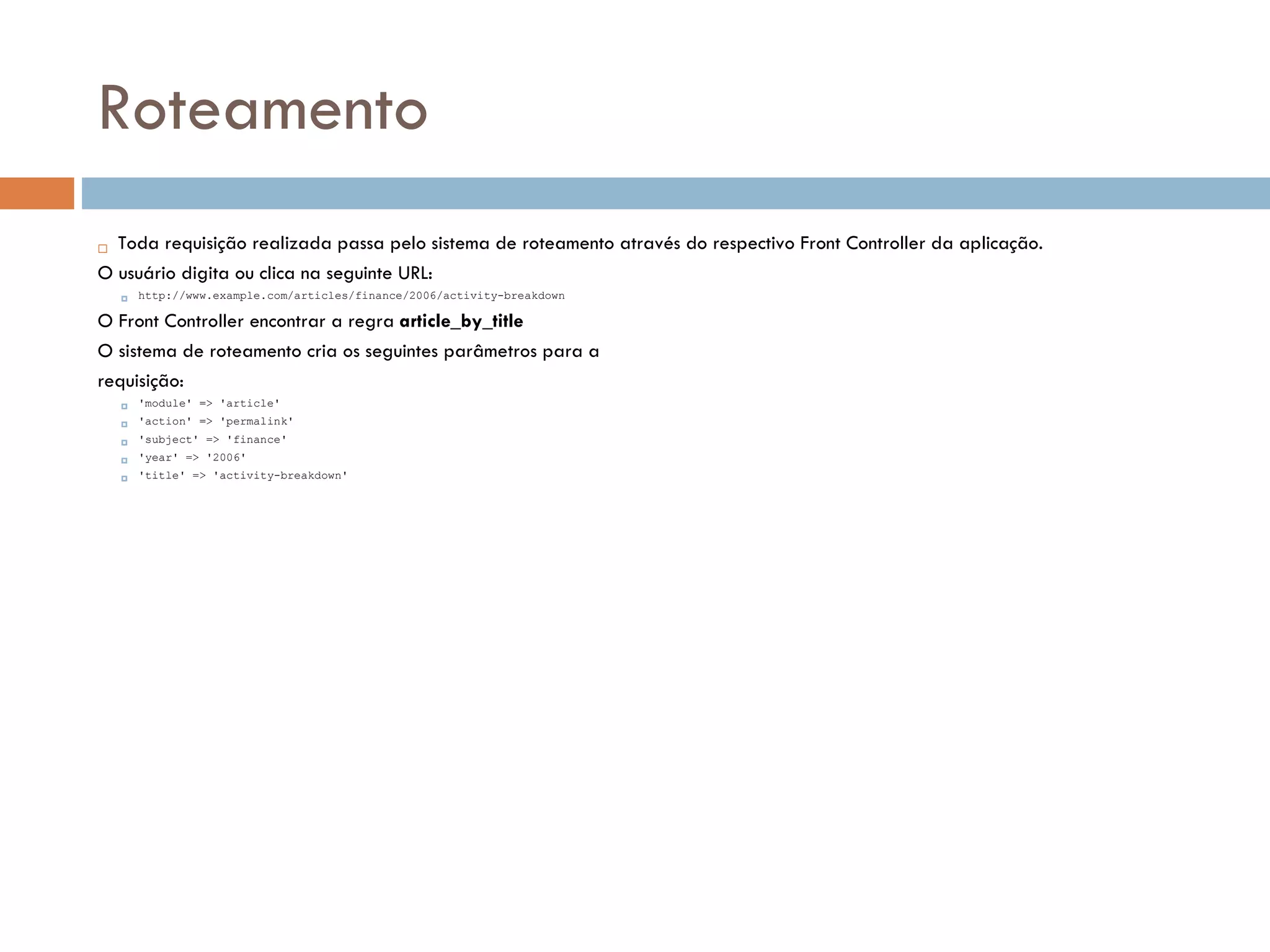Roteamento  Toda requisição realizada passa pelo sistema de roteamento através do respectivo Front Controller da aplicação. O usuário digita ou clica na seguinte URL:  http://www.example.com/articles/finance/2006/activity-breakdown O Front Controller encontrar a regra article_by_title O sistema de roteamento cria os seguintes parâmetros para a requisição:  'module' => 'article'  'action' => 'permalink'  'subject' => 'finance'  'year' => '2006'  'title' => 'activity-breakdown' 