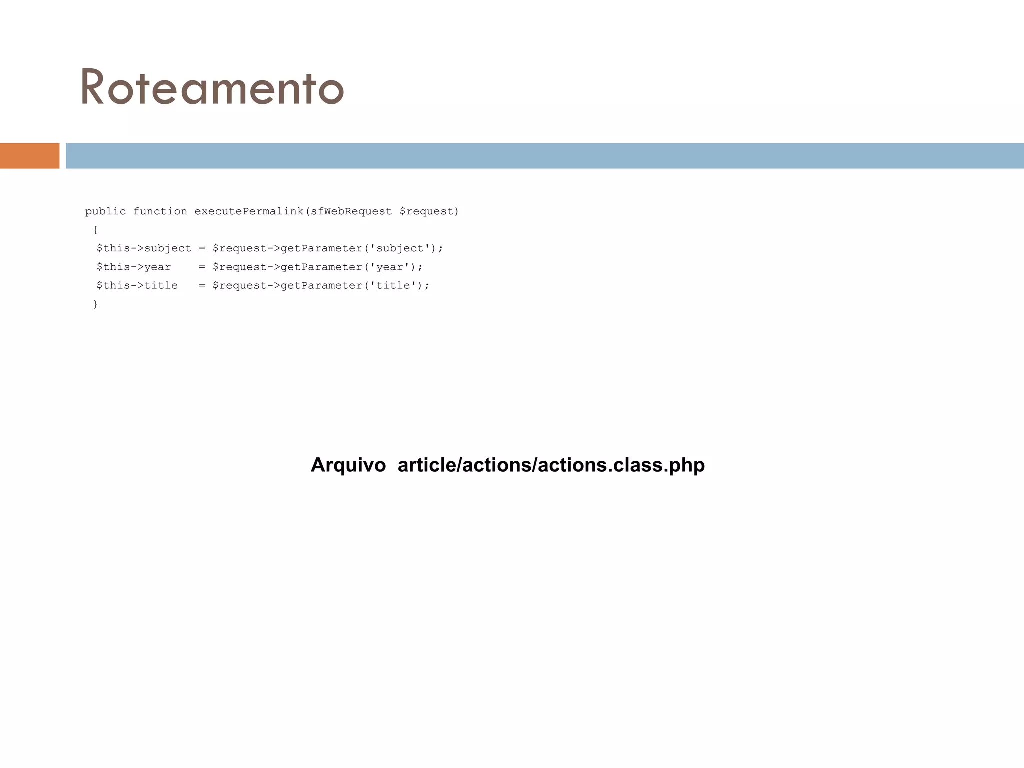 Roteamento public function executePermalink(sfWebRequest $request) { $this->subject = $request->getParameter('subject'); $this->year = $request->getParameter('year'); $this->title = $request->getParameter('title'); } Arquivo article/actions/actions.class.php 